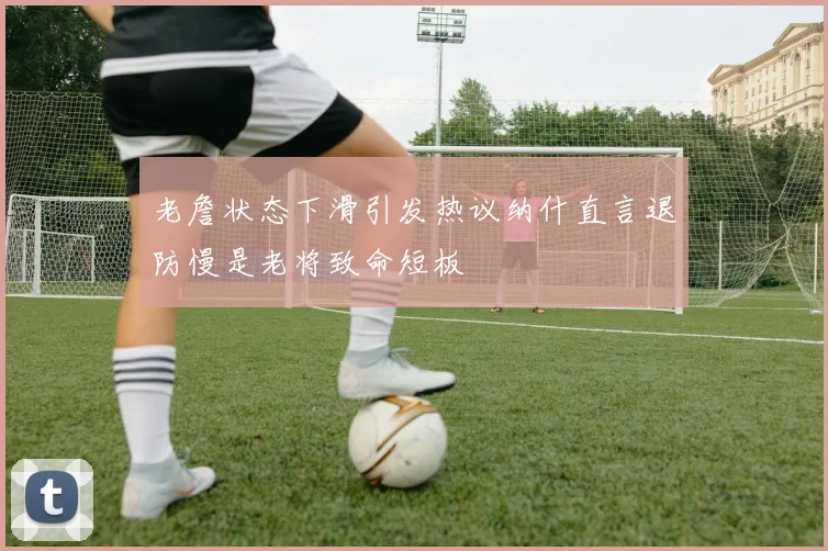 老詹状态下滑引发热议纳什直言退防慢是老将致命短板