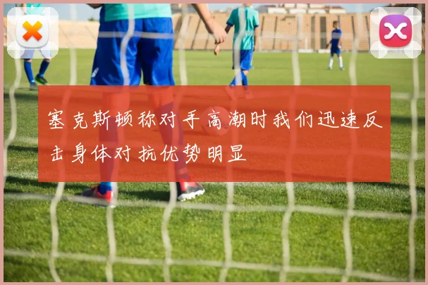 塞克斯顿称对手高潮时我们迅速反击身体对抗优势明显