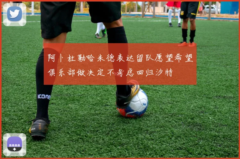 阿卜杜勒哈米德表达留队愿望希望俱乐部做决定不考虑回归沙特