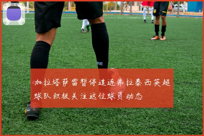 加拉塔萨雷暂停追逐弗拉泰西英超球队积极关注这位球员动态