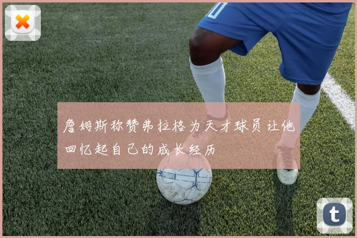 詹姆斯称赞弗拉格为天才球员让他回忆起自己的成长经历