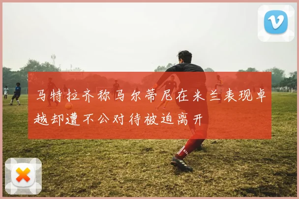 马特拉齐称马尔蒂尼在米兰表现卓越却遭不公对待被迫离开