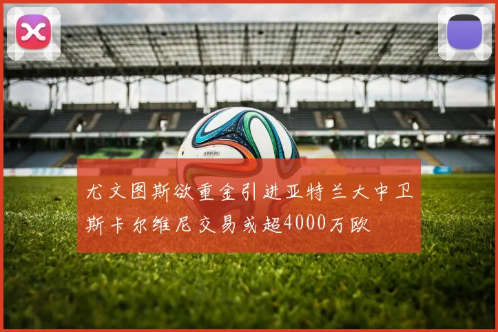 尤文图斯欲重金引进亚特兰大中卫斯卡尔维尼交易或超4000万欧