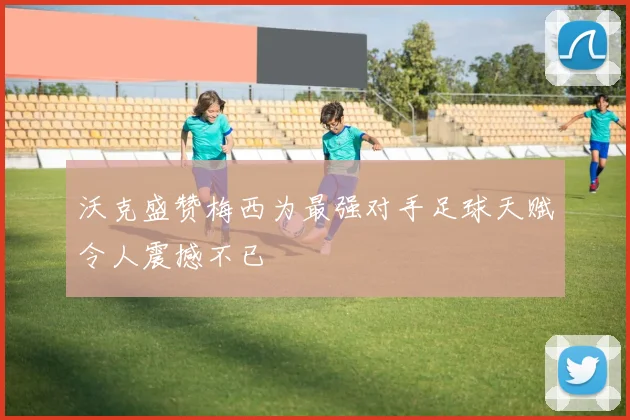 沃克盛赞梅西为最强对手足球天赋令人震撼不已