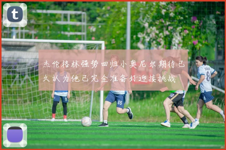 杰伦格林强势回归小奥尼尔期待已久认为他已完全准备好迎接挑战