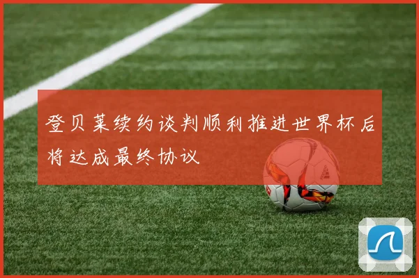 登贝莱续约谈判顺利推进世界杯后将达成最终协议