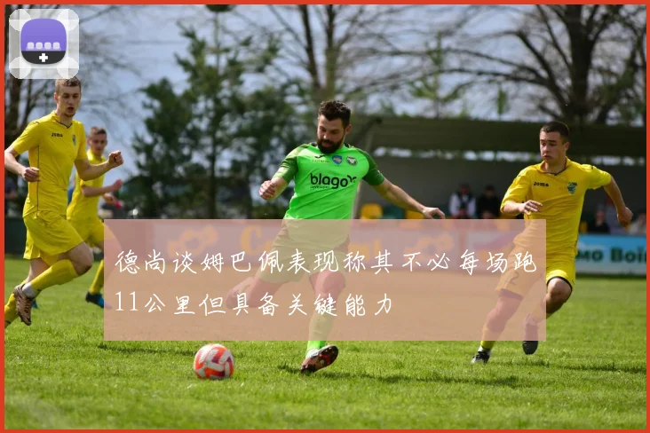 德尚谈姆巴佩表现称其不必每场跑11公里但具备关键能力