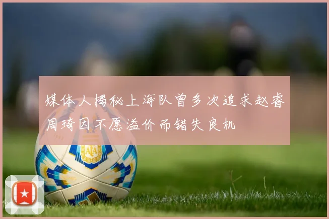 媒体人揭秘上海队曾多次追求赵睿周琦因不愿溢价而错失良机