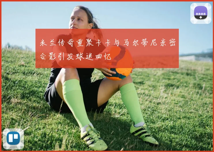 米兰传奇重聚卡卡与马尔蒂尼亲密合影引发球迷回忆