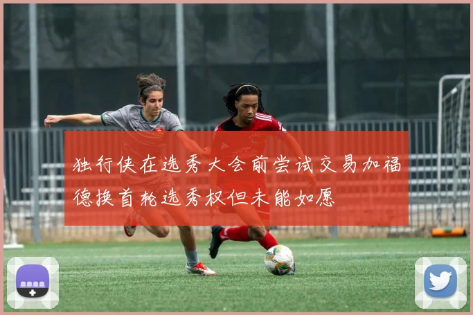 独行侠在选秀大会前尝试交易加福德换首轮选秀权但未能如愿