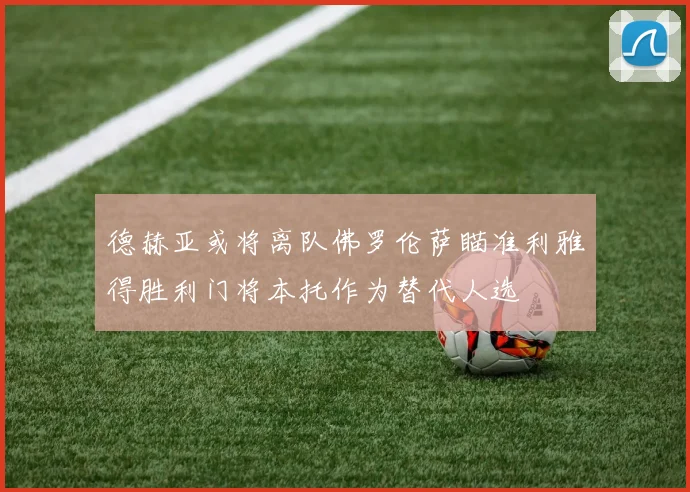 德赫亚或将离队佛罗伦萨瞄准利雅得胜利门将本托作为替代人选