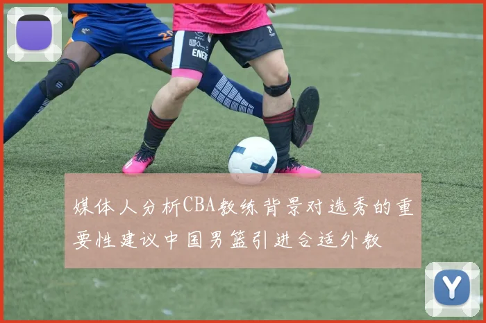媒体人分析CBA教练背景对选秀的重要性建议中国男篮引进合适外教