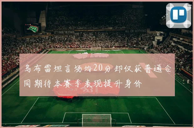 乌布雷坦言场均20分却仅获普通合同期待本赛季表现提升身价