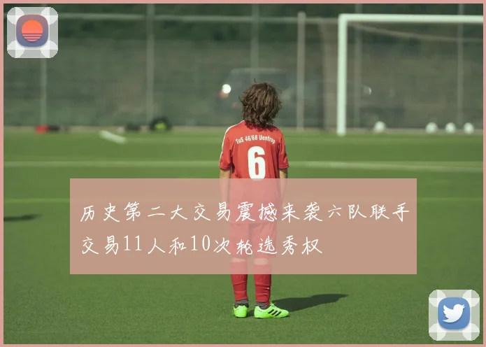 历史第二大交易震撼来袭六队联手交易11人和10次轮选秀权