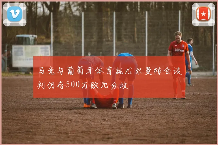 马竞与葡萄牙体育就尤尔曼转会谈判仍存500万欧元分歧