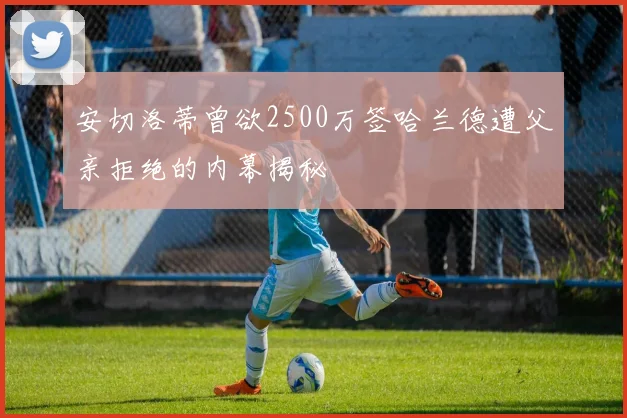 安切洛蒂曾欲2500万签哈兰德遭父亲拒绝的内幕揭秘