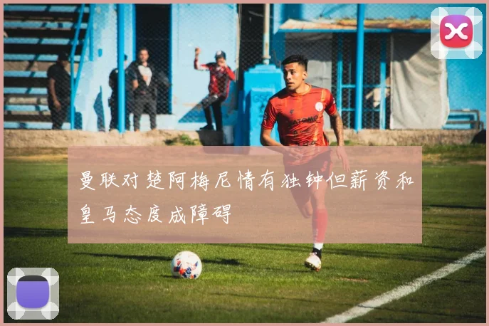 曼联对楚阿梅尼情有独钟但薪资和皇马态度成障碍