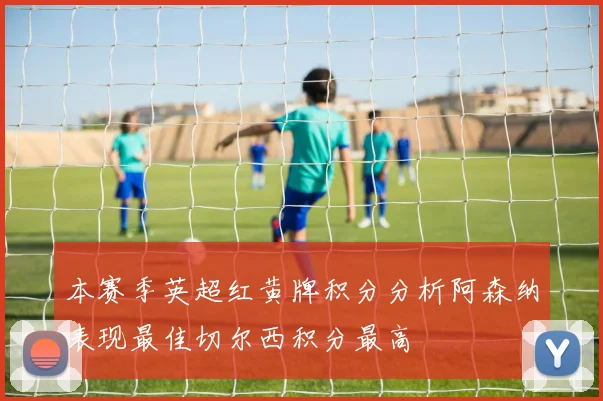 本赛季英超红黄牌积分分析阿森纳表现最佳切尔西积分最高