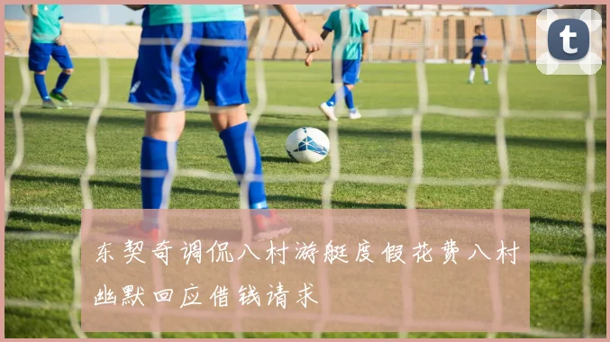 东契奇调侃八村游艇度假花费八村幽默回应借钱请求