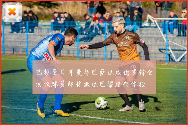 巴黎圣日耳曼与巴萨达成德罗转会协议球员即将抵达巴黎进行体检