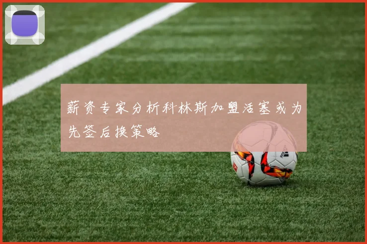 薪资专家分析科林斯加盟活塞或为先签后换策略