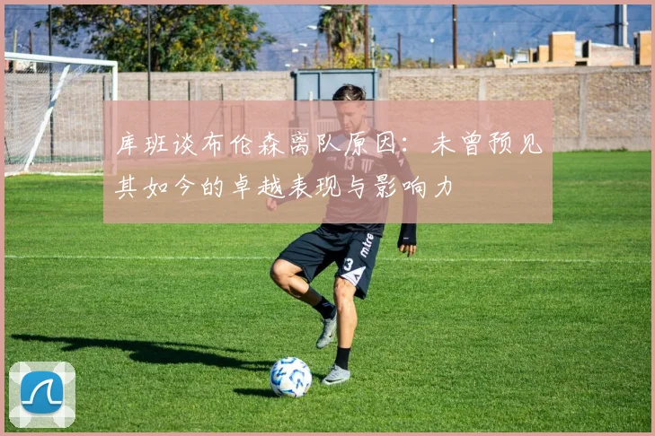 库班谈布伦森离队原因：未曾预见其如今的卓越表现与影响力