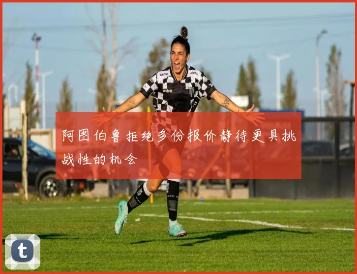 阿图伯鲁拒绝多份报价静待更具挑战性的机会